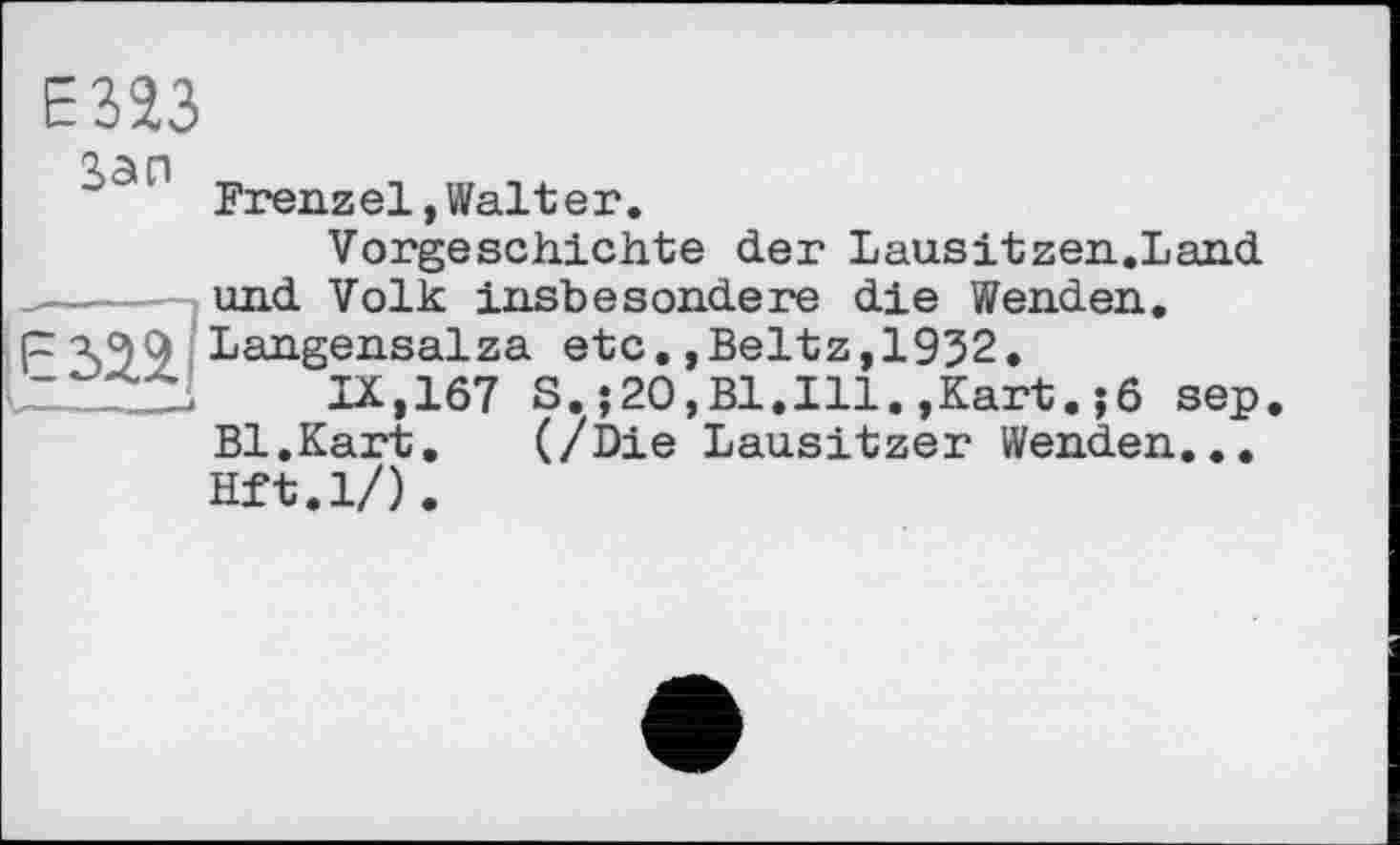 ﻿Е323
Зэп _	_ ... _.
Frenzel, Walter.
Vorgeschichte der Lau.sitzen.Land  und Volk insbesondere die Wenden.
px^Q Langensalza etc.,Beltz, 1932,
ULÏ2ZL IX,167 S. ;20,B1.I11. ,Kart. jö sep Bl.Kart, (/Die Lausitzer Wenden... Hft.l/).